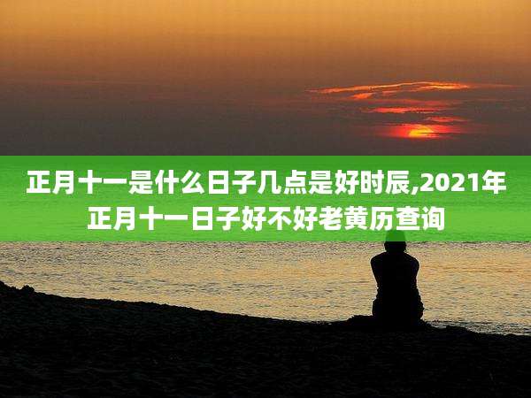 正月十一是什么日子几点是好时辰,2021年正月十一日子好不好老黄历查询