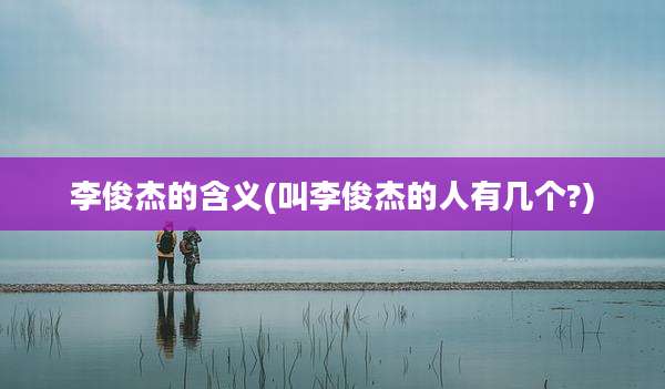 李俊杰的含义(叫李俊杰的人有几个?)
