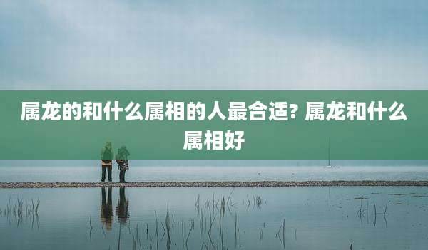 属龙的和什么属相的人最合适? 属龙和什么属相好