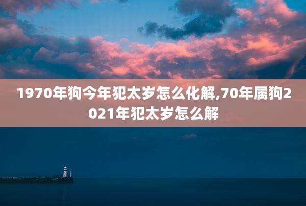 1970年狗今年犯太岁怎么化解,70年属狗2021年犯太岁怎么解
