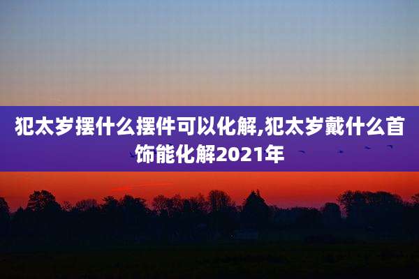 犯太岁摆什么摆件可以化解,犯太岁戴什么首饰能化解2021年