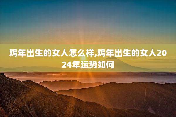 鸡年出生的女人怎么样,鸡年出生的女人2024年运势如何