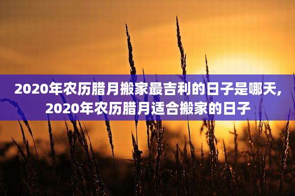2020年农历腊月搬家最吉利的日子是哪天,2020年农历腊月适合搬家的日子