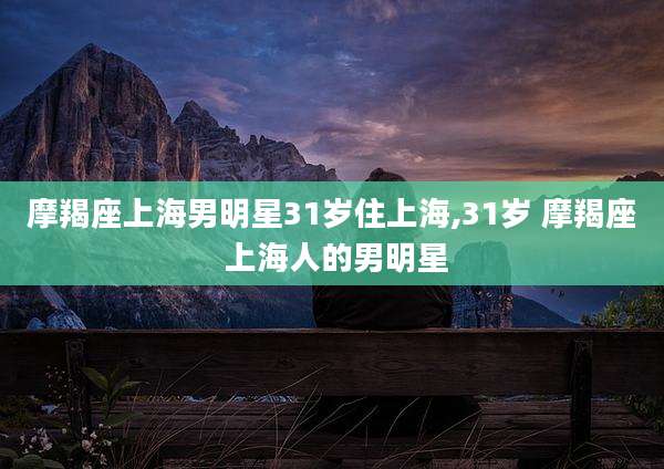 摩羯座上海男明星31岁住上海,31岁 摩羯座 上海人的男明星