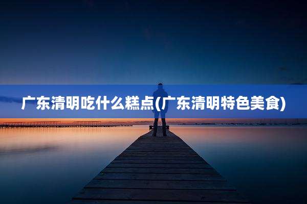 广东清明吃什么糕点(广东清明特色美食)