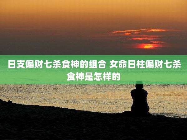日支偏财七杀食神的组合 女命日柱偏财七杀食神是怎样的