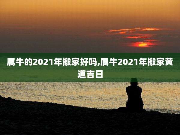 属牛的2021年搬家好吗,属牛2021年搬家黄道吉日