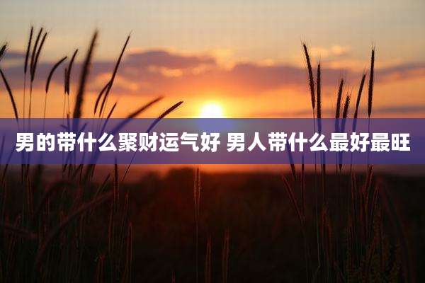 男的带什么聚财运气好 男人带什么最好最旺