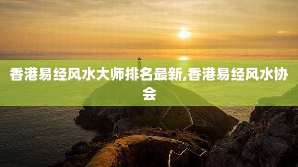 香港易经风水大师排名最新,香港易经风水协会