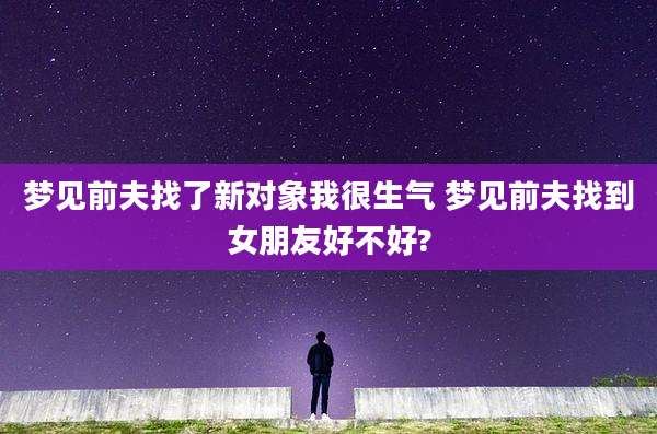 梦见前夫找了新对象我很生气 梦见前夫找到女朋友好不好?