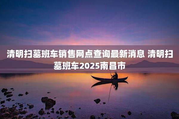 清明扫墓班车销售网点查询最新消息 清明扫墓班车2025南昌市