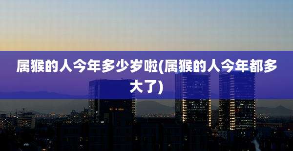属猴的人今年多少岁啦(属猴的人今年都多大了)