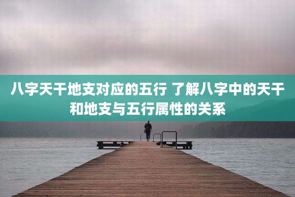 八字天干地支对应的五行 了解八字中的天干和地支与五行属性的关系