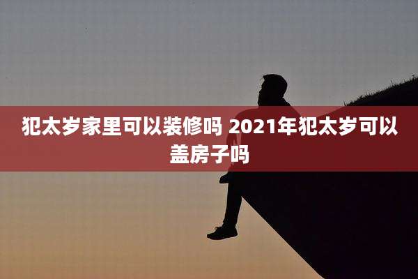 犯太岁家里可以装修吗 2021年犯太岁可以盖房子吗
