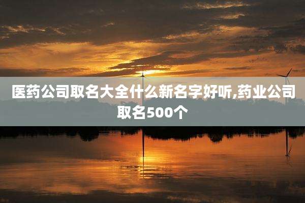 医药公司取名大全什么新名字好听,药业公司取名500个