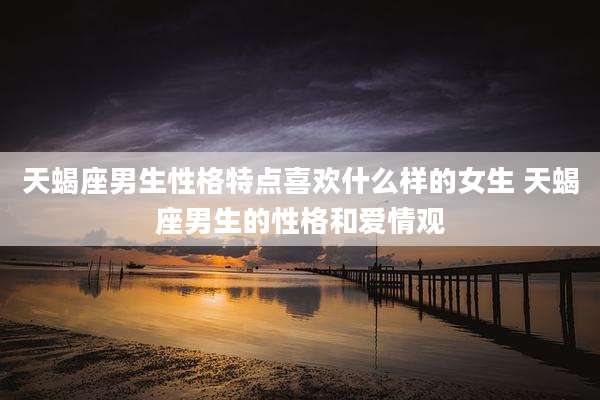 天蝎座男生性格特点喜欢什么样的女生 天蝎座男生的性格和爱情观