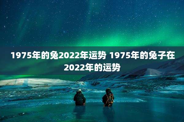 1975年的兔2022年运势 1975年的兔子在2022年的运势