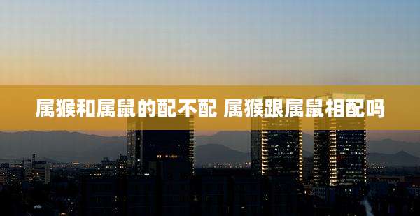 属猴和属鼠的配不配 属猴跟属鼠相配吗