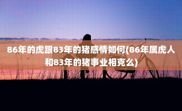 86年的虎跟83年的猪感情如何(86年属虎人和83年的猪事业相克么)