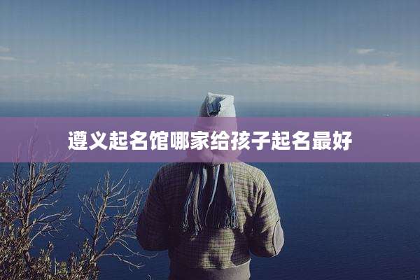 遵义起名馆哪家给孩子起名最好