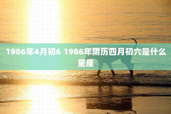1986年4月初6 1986年阴历四月初六是什么星座