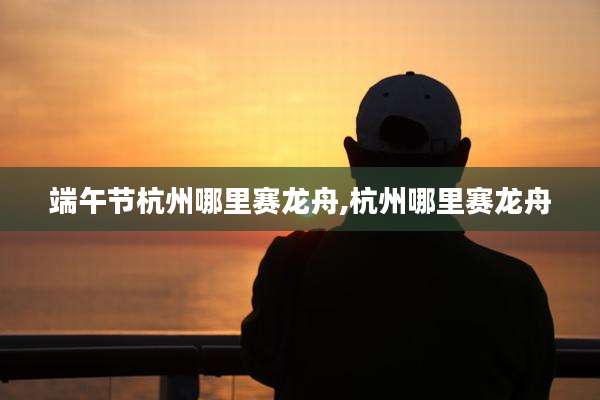 端午节杭州哪里赛龙舟,杭州哪里赛龙舟