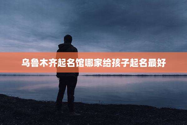 乌鲁木齐起名馆哪家给孩子起名最好
