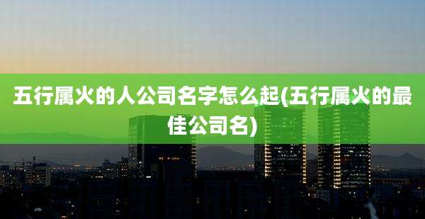 五行属火的人公司名字怎么起(五行属火的最佳公司名)