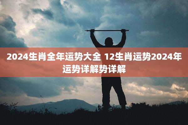 2024生肖全年运势大全 12生肖运势2024年运势详解势详解