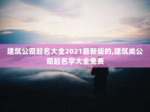 建筑公司起名大全2021最新版的,建筑类公司起名字大全免费