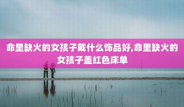命里缺火的女孩子戴什么饰品好,命里缺火的女孩子盖红色床单