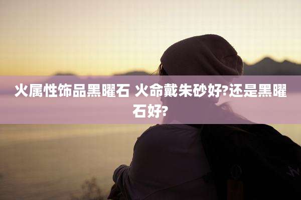 火属性饰品黑曜石 火命戴朱砂好?还是黑曜石好?
