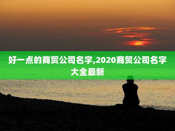 好一点的商贸公司名字,2020商贸公司名字大全最新