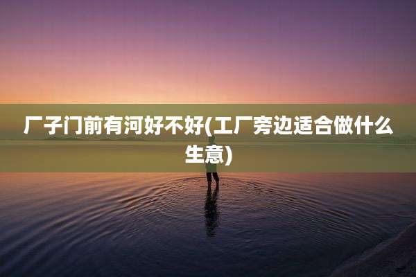 厂子门前有河好不好(工厂旁边适合做什么生意)