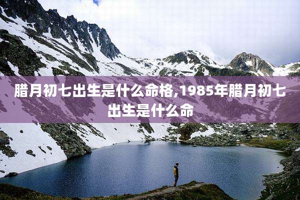 腊月初七出生是什么命格,1985年腊月初七出生是什么命