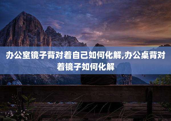 办公室镜子背对着自己如何化解,办公桌背对着镜子如何化解