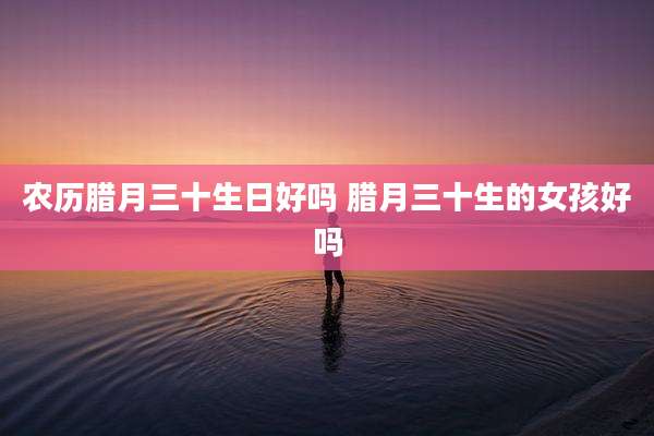 农历腊月三十生日好吗 腊月三十生的女孩好吗