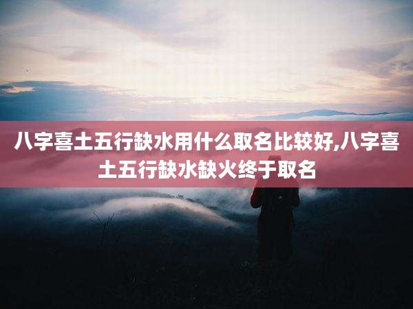 八字喜土五行缺水用什么取名比较好,八字喜土五行缺水缺火终于取名