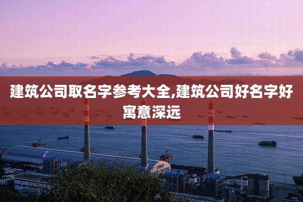 建筑公司取名字参考大全,建筑公司好名字好寓意深远