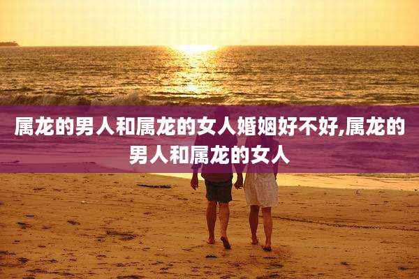 属龙的男人和属龙的女人婚姻好不好,属龙的男人和属龙的女人