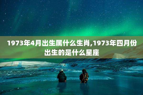 1973年4月出生属什么生肖,1973年四月份出生的是什么星座