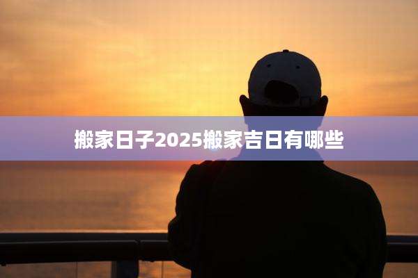 搬家日子2025搬家吉日有哪些