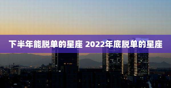 下半年能脱单的星座 2022年底脱单的星座