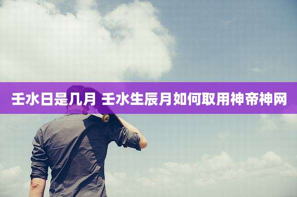 壬水日是几月 壬水生辰月如何取用神帝神网