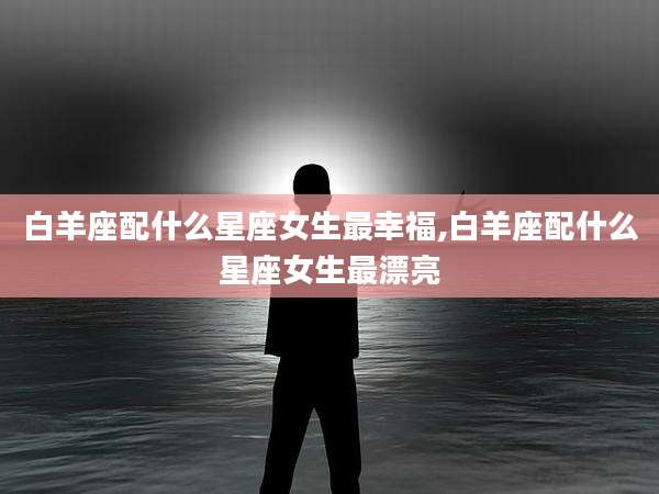 白羊座配什么星座女生最幸福,白羊座配什么星座女生最漂亮