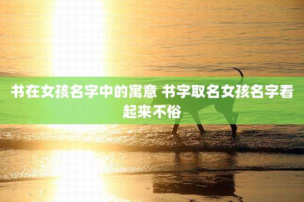 书在女孩名字中的寓意 书字取名女孩名字看起来不俗