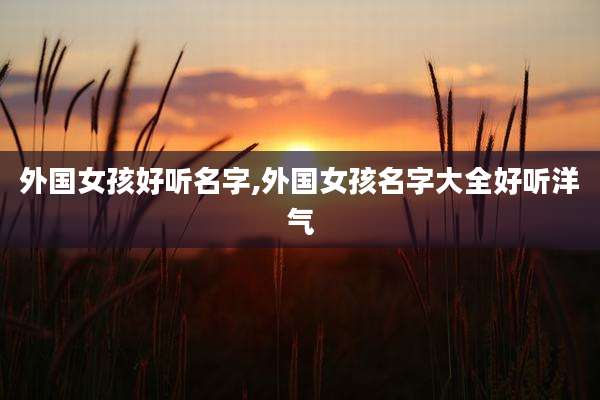 外国女孩好听名字,外国女孩名字大全好听洋气