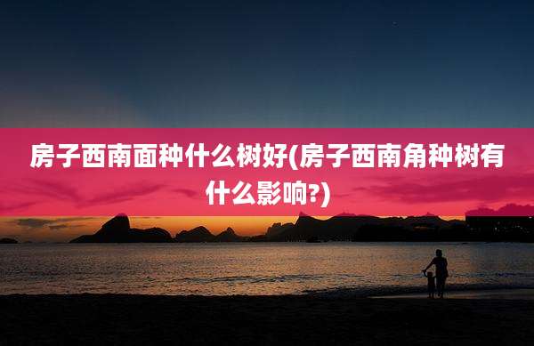 房子西南面种什么树好(房子西南角种树有什么影响?)