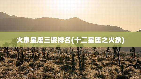 火象星座三傻排名(十二星座之火象)