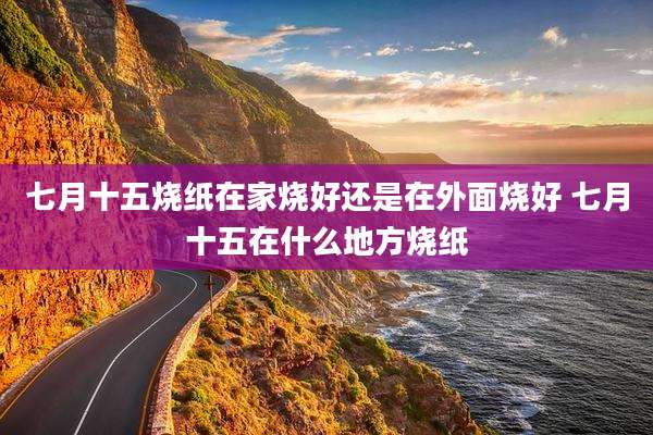 七月十五烧纸在家烧好还是在外面烧好 七月十五在什么地方烧纸